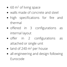 •	60 m2 of living space •	walls made of concrete and steel •	high specifications for fire and thermal •	offered in 3 configurations as internal layout •	offer in 2 configurations as attached or single unit •	land of 240 m2 per house •	all engineering and design following Eurocode