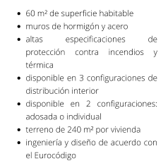 •	60 m² de superficie habitable •	muros de hormigón y acero •	altas especificaciones de protección contra incendios y térmica •	disponible en 3 configuraciones de distribución interior •	disponible en 2 configuraciones: adosada o individual •	terreno de 240 m² por vivienda •	ingeniería y diseño de acuerdo con el Eurocódigo