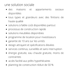 une solution sociale •	des maisons et appartements sociaux disponibles •	tous types et grandeurs avec des finitions de haute qualité •	solutions à faible coût disponibles partout •	processus de construction rapide •	solutions meublées disponibles •	programme de location pour investisseurs •	garantie de 10 ans sur les unités •	design attrayant et spécifications élevées •	services continus, surveillés et sans interruption •	énergie gratuite, eau chaude gratuite, moins de contraintes •	accès facilité aux prêts hypothécaires •	planning de construction réduit de 50 %