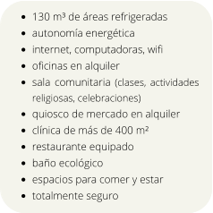 •	130 m³ de áreas refrigeradas •	autonomía energética •	internet, computadoras, wifi •	oficinas en alquiler •	sala comunitaria (clases, actividades religiosas, celebraciones) •	quiosco de mercado en alquiler •	clínica de más de 400 m² •	restaurante equipado •	baño ecológico •	espacios para comer y estar •	totalmente seguro
